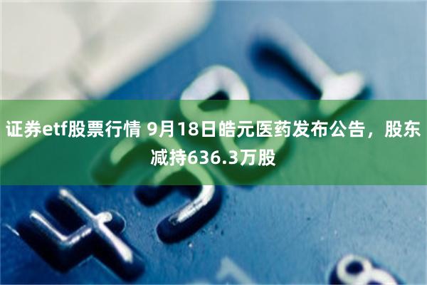 证券etf股票行情 9月18日皓元医药发布公告，股东减持636.3万股