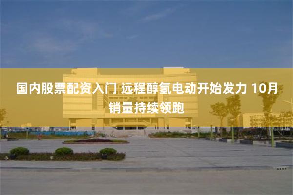 国内股票配资入门 远程醇氢电动开始发力 10月销量持续领跑