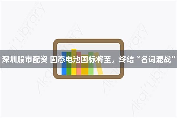 深圳股市配资 固态电池国标将至，终结“名词混战”