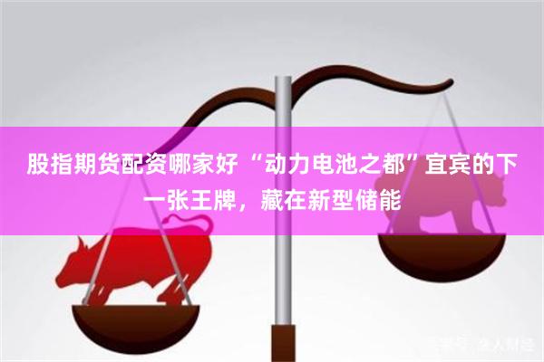 股指期货配资哪家好 “动力电池之都”宜宾的下一张王牌，藏在新型储能