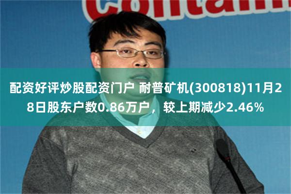 配资好评炒股配资门户 耐普矿机(300818)11月28日股东户数0.86万户，较上期减少2.46%