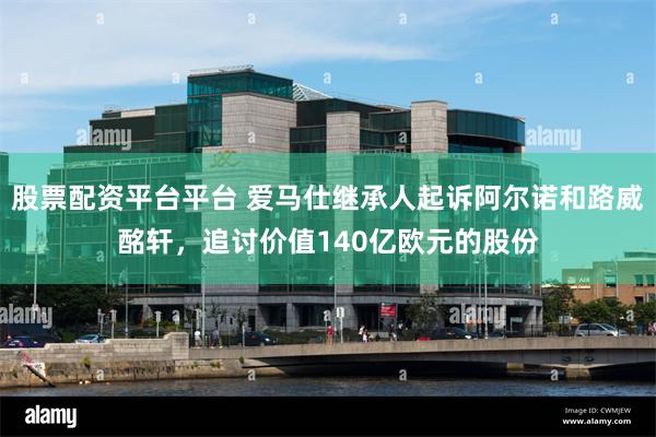 股票配资平台平台 爱马仕继承人起诉阿尔诺和路威酩轩，追讨价值140亿欧元的股份