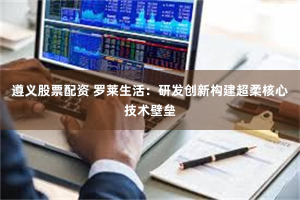 遵义股票配资 罗莱生活：研发创新构建超柔核心技术壁垒