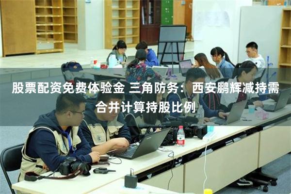 股票配资免费体验金 三角防务：西安鹏辉减持需合并计算持股比例