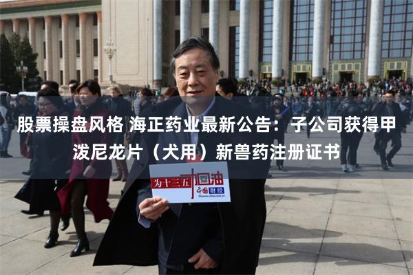 股票操盘风格 海正药业最新公告：子公司获得甲泼尼龙片（犬用）新兽药注册证书