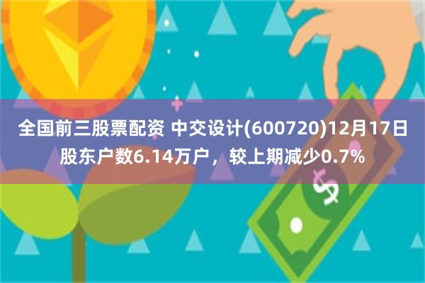 全国前三股票配资 中交设计(600720)12月17日股东户数6.14万户，较上期减少0.7%