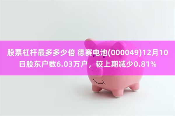 股票杠杆最多多少倍 德赛电池(000049)12月10日股东户数6.03万户，较上期减少0.81%