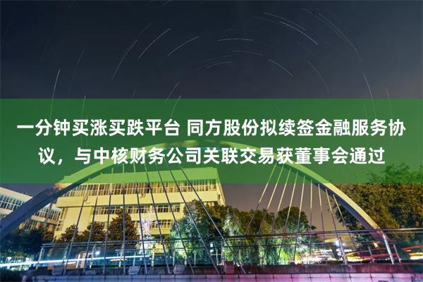 一分钟买涨买跌平台 同方股份拟续签金融服务协议，与中核财务公司关联交易获董事会通过