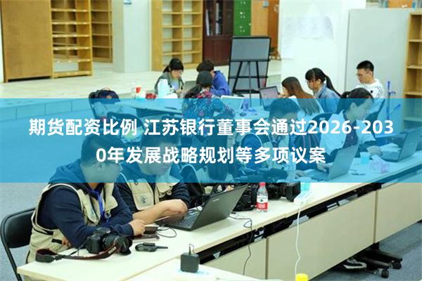 期货配资比例 江苏银行董事会通过2026-2030年发展战略规划等多项议案