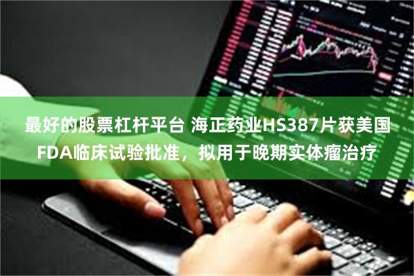 最好的股票杠杆平台 海正药业HS387片获美国FDA临床试验批准，拟用于晚期实体瘤治疗