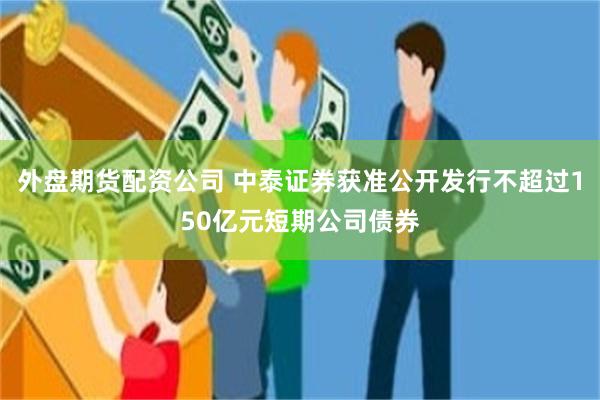 外盘期货配资公司 中泰证券获准公开发行不超过150亿元短期公司债券