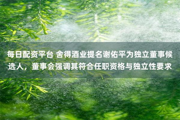 每日配资平台 舍得酒业提名谢佑平为独立董事候选人，董事会强调其符合任职资格与独立性要求