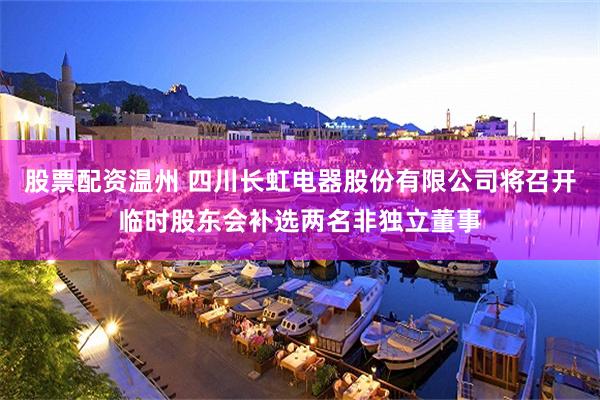 股票配资温州 四川长虹电器股份有限公司将召开临时股东会补选两名非独立董事
