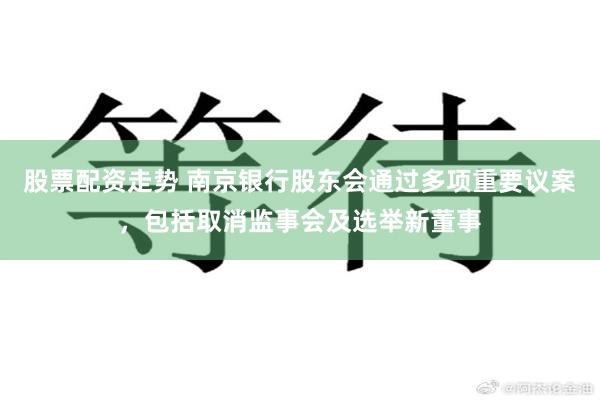 股票配资走势 南京银行股东会通过多项重要议案,包括取消监事会及选举新董事
