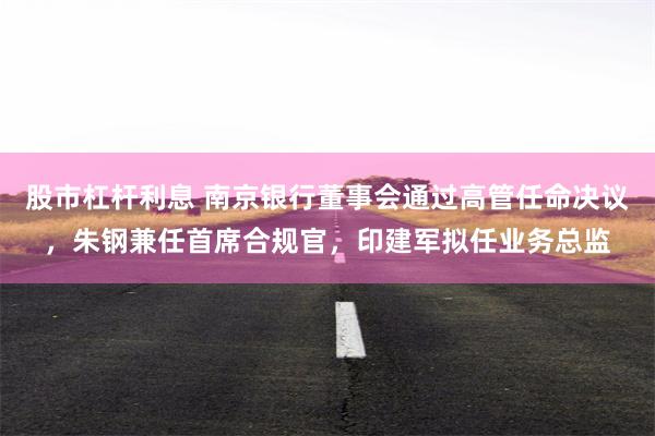股市杠杆利息 南京银行董事会通过高管任命决议,朱钢兼任首席合规官,印建军拟任业务总监