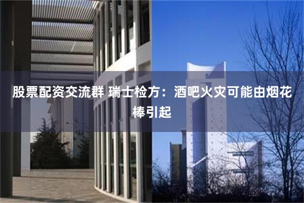 股票配资交流群 瑞士检方：酒吧火灾可能由烟花棒引起
