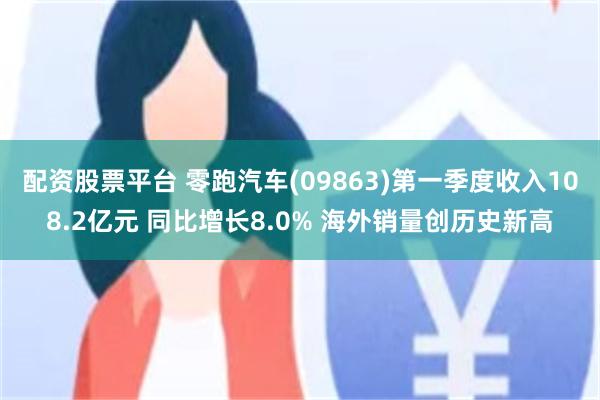 配资股票平台 零跑汽车(09863)第一季度收入108.2亿元 同比增长8.0% 海外销量创历史新高