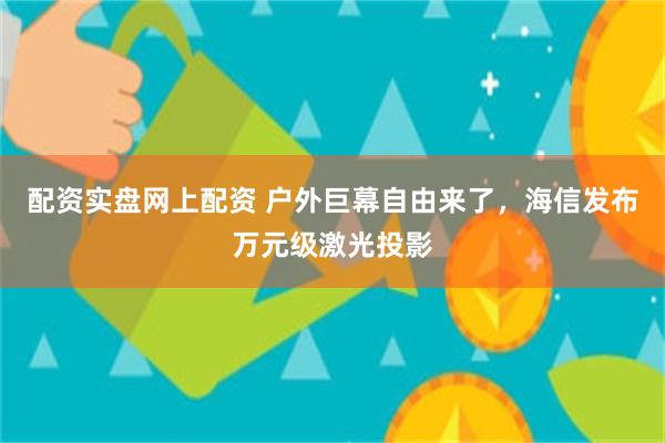 配资实盘网上配资 户外巨幕自由来了，海信发布万元级激光投影