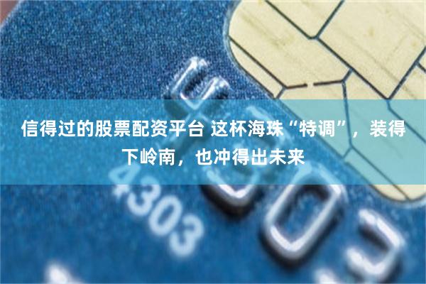 信得过的股票配资平台 这杯海珠“特调”，装得下岭南，也冲得出未来