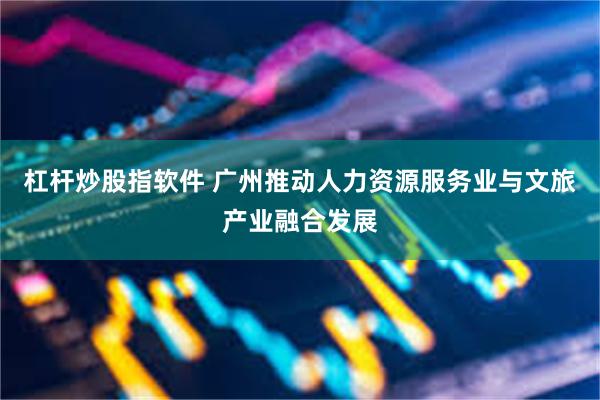 杠杆炒股指软件 广州推动人力资源服务业与文旅产业融合发展