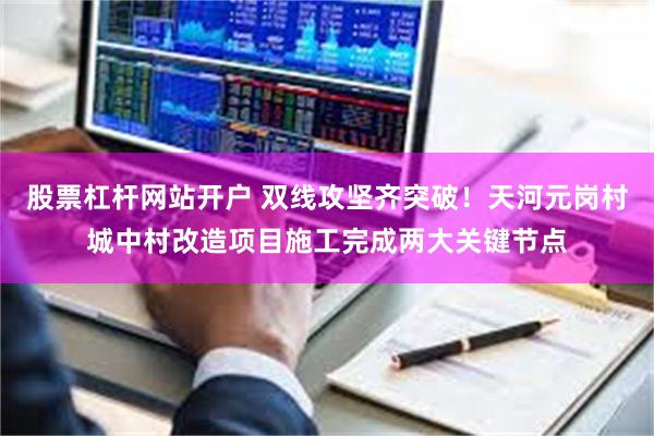股票杠杆网站开户 双线攻坚齐突破!天河元岗村城中村改造项目施工完成两大关键节点