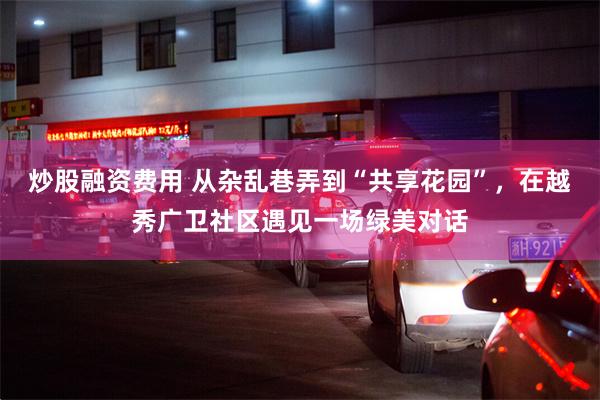 炒股融资费用 从杂乱巷弄到“共享花园”，在越秀广卫社区遇见一场绿美对话