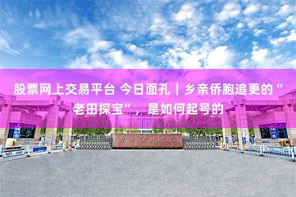 股票网上交易平台 今日面孔｜乡亲侨胞追更的“老田探宝”，是如何起号的