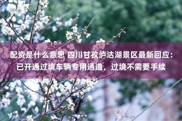 配资是什么意思 四川甘孜泸沽湖景区最新回应:已开通过境车辆专用通道,过境不需要手续