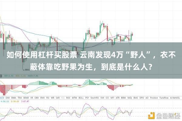 如何使用杠杆买股票 云南发现4万“野人”,衣不蔽体靠吃野果为生,到底是什么人?