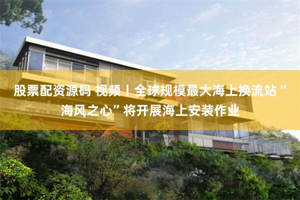 股票配资源码 视频丨全球规模最大海上换流站“海风之心”将开展海上安装作业