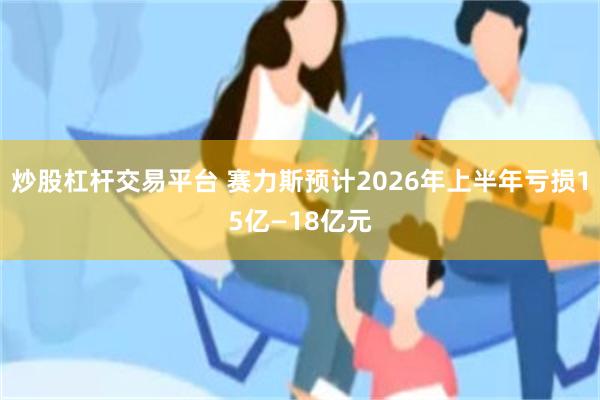 炒股杠杆交易平台 赛力斯预计2026年上半年亏损15亿—18亿元