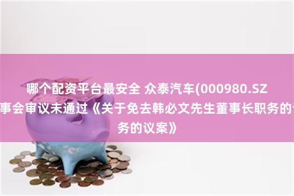 哪个配资平台最安全 众泰汽车(000980.SZ)：董事会审议未通过《关于免去韩必文先生董事长职务的议案》