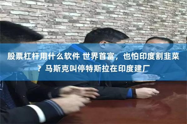股票杠杆用什么软件 世界首富，也怕印度割韭菜？马斯克叫停特斯拉在印度建厂