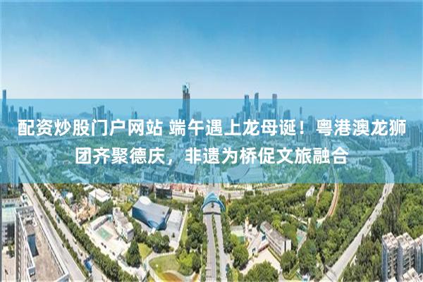 配资炒股门户网站 端午遇上龙母诞！粤港澳龙狮团齐聚德庆，非遗为桥促文旅融合