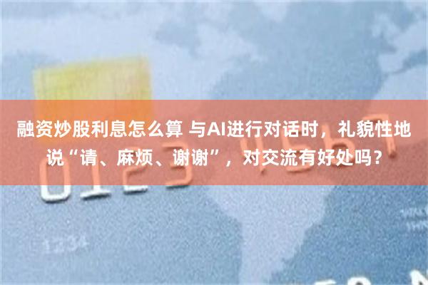 融资炒股利息怎么算 与AI进行对话时，礼貌性地说“请、麻烦、谢谢”，对交流有好处吗？