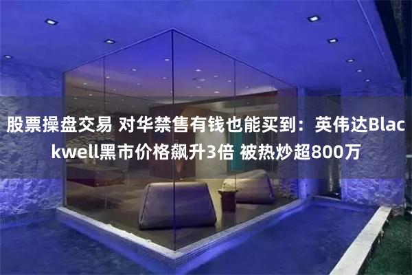 股票操盘交易 对华禁售有钱也能买到：英伟达Blackwell黑市价格飙升3倍 被热炒超800万