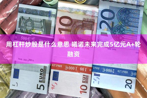 用杠杆炒股是什么意思 曦诺未来完成5亿元A+轮融资
