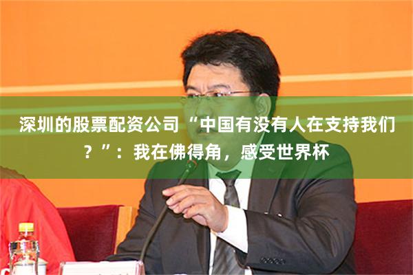 深圳的股票配资公司 “中国有没有人在支持我们?”:我在佛得角,感受世界杯