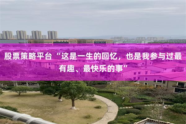 股票策略平台 “这是一生的回忆,也是我参与过最有趣、最快乐的事”