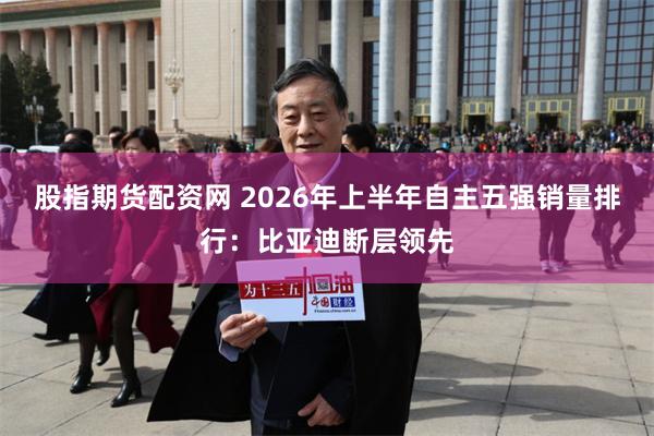 股指期货配资网 2026年上半年自主五强销量排行：比亚迪断层领先