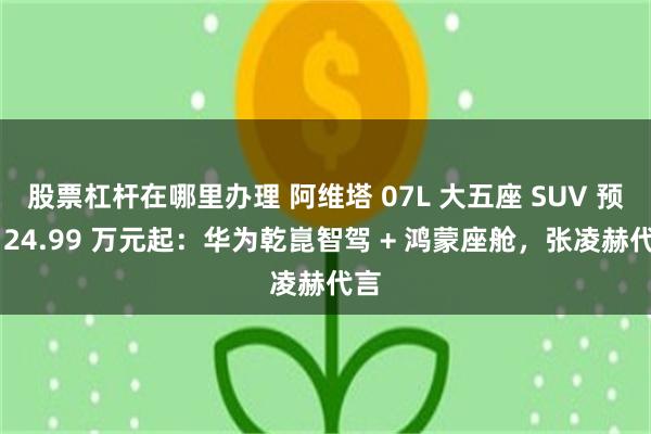 股票杠杆在哪里办理 阿维塔 07L 大五座 SUV 预售 24.99 万元起:华为乾崑智驾 + 鸿蒙座舱,张凌赫代言