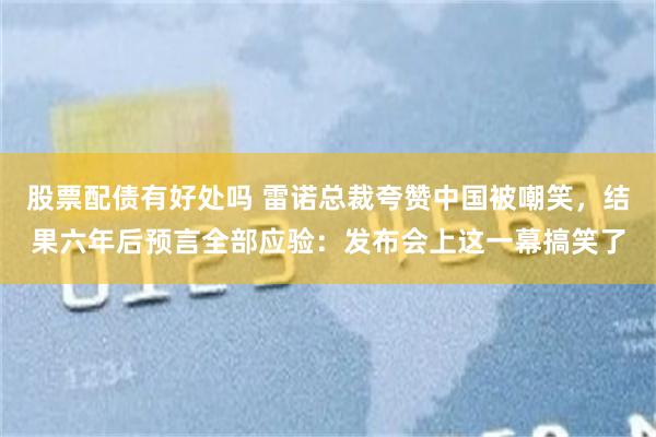 股票配债有好处吗 雷诺总裁夸赞中国被嘲笑,结果六年后预言全部应验:发布会上这一幕搞笑了
