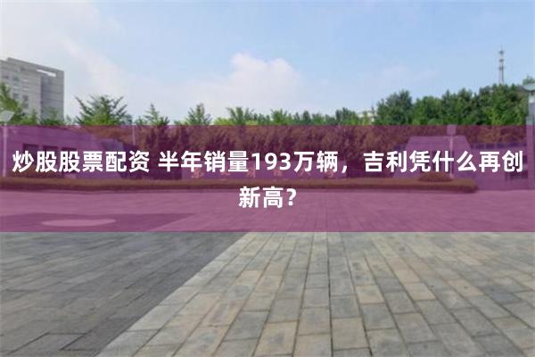 炒股股票配资 半年销量193万辆，吉利凭什么再创新高？