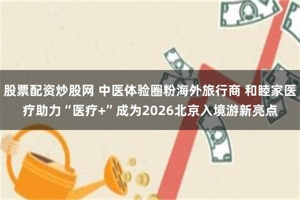 股票配资炒股网 中医体验圈粉海外旅行商 和睦家医疗助力“医疗+”成为2026北京入境游新亮点