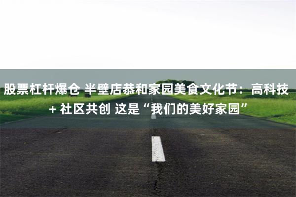 股票杠杆爆仓 半壁店恭和家园美食文化节：高科技 + 社区共创 这是“我们的美好家园”