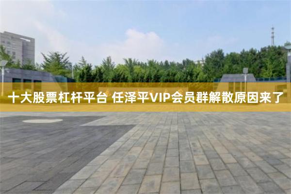 十大股票杠杆平台 任泽平VIP会员群解散原因来了