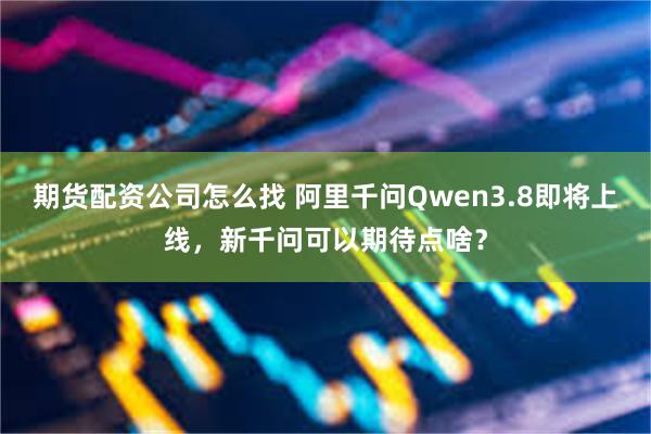 期货配资公司怎么找 阿里千问Qwen3.8即将上线，新千问可以期待点啥？