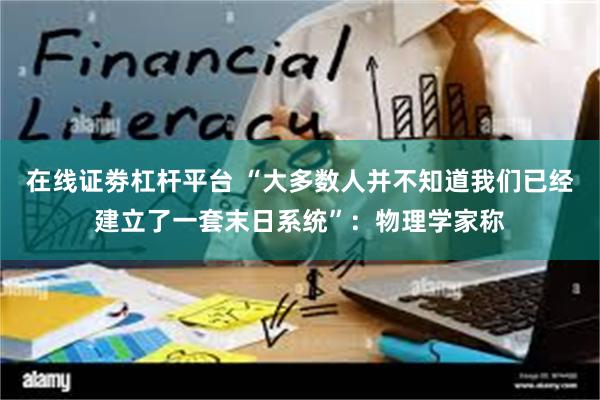 在线证劵杠杆平台 “大多数人并不知道我们已经建立了一套末日系统”：物理学家称