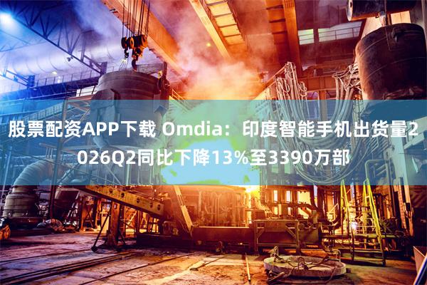 股票配资APP下载 Omdia：印度智能手机出货量2026Q2同比下降13%至3390万部