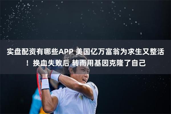 实盘配资有哪些APP 美国亿万富翁为求生又整活!换血失败后 转而用基因克隆了自己